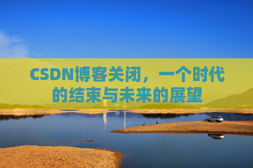 CSDN博客关闭，一个时代的结束与未来的展望